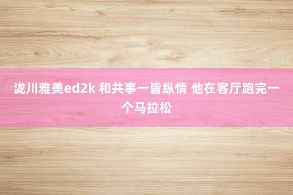 泷川雅美ed2k 和共事一皆纵情 他在客厅跑完一个马拉松