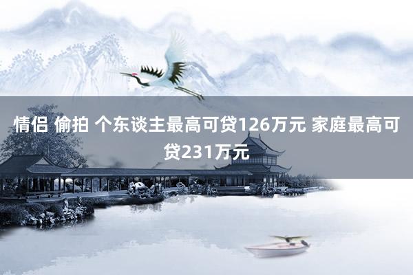 情侣 偷拍 个东谈主最高可贷126万元 家庭最高可贷231万元