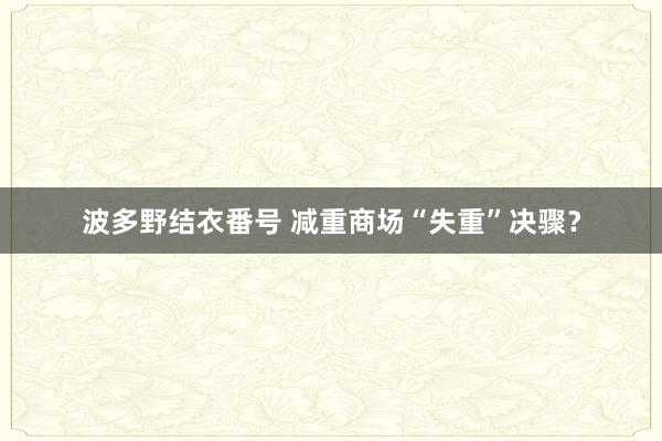 波多野结衣番号 减重商场“失重”决骤？