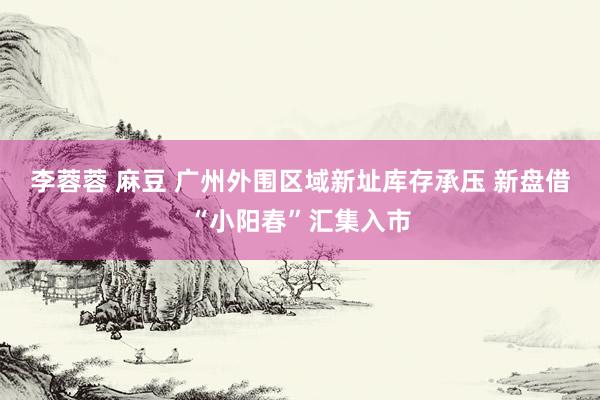 李蓉蓉 麻豆 广州外围区域新址库存承压 新盘借“小阳春”汇集入市
