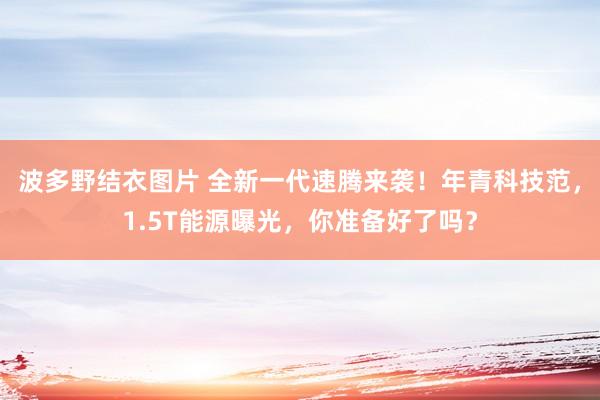 波多野结衣图片 全新一代速腾来袭！年青科技范，1.5T能源曝光，你准备好了吗？