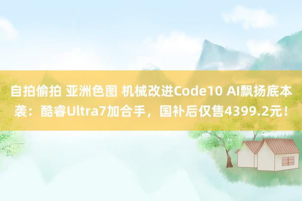 自拍偷拍 亚洲色图 机械改进Code10 AI飘扬底本袭：酷睿Ultra7加合手，国补后仅售4399.2元！
