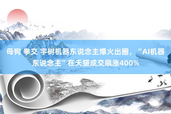 母狗 拳交 宇树机器东说念主爆火出圈，“AI机器东说念主”在天猫成交飙涨400%