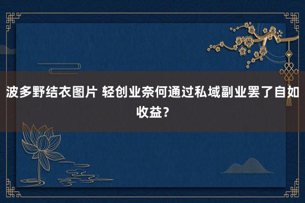 波多野结衣图片 轻创业奈何通过私域副业罢了自如收益？