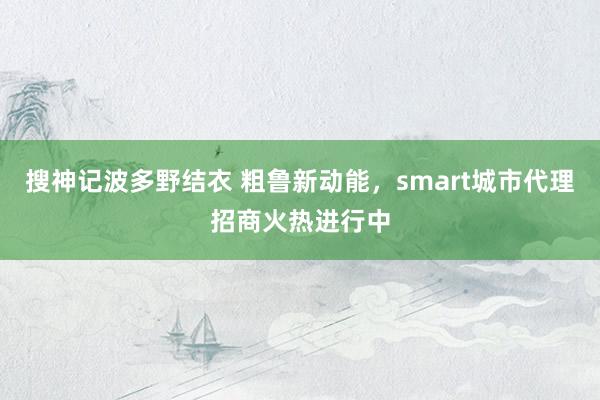 搜神记波多野结衣 粗鲁新动能，smart城市代理招商火热进行中