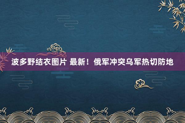 波多野结衣图片 最新！俄军冲突乌军热切防地