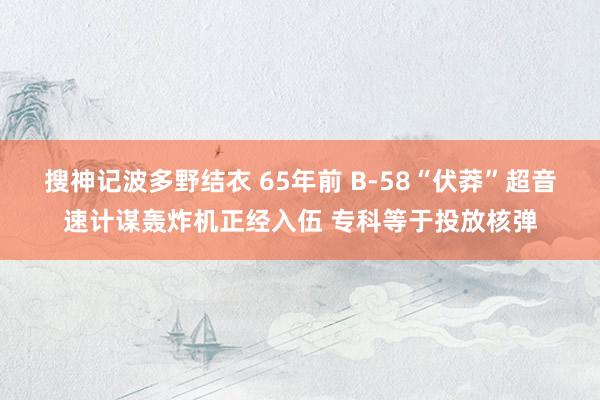搜神记波多野结衣 65年前 B-58“伏莽”超音速计谋轰炸机正经入伍 专科等于投放核弹