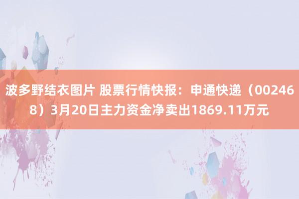 波多野结衣图片 股票行情快报：申通快递（002468）3月20日主力资金净卖出1869.11万元