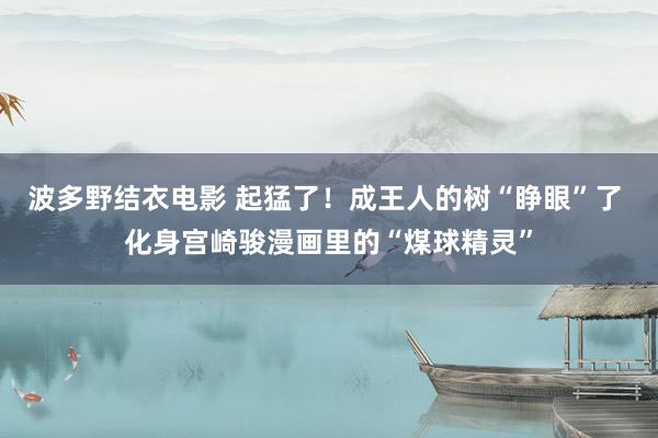 波多野结衣电影 起猛了！成王人的树“睁眼”了 化身宫崎骏漫画里的“煤球精灵”