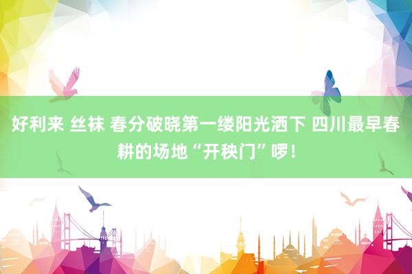 好利来 丝袜 春分破晓第一缕阳光洒下 四川最早春耕的场地“开秧门”啰！