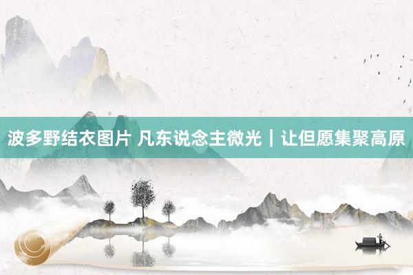 波多野结衣图片 凡东说念主微光｜让但愿集聚高原
