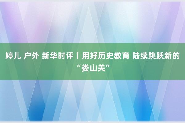 婷儿 户外 新华时评丨用好历史教育 陆续跳跃新的“娄山关”