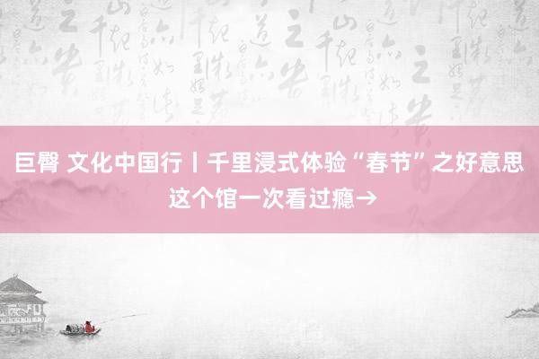 巨臀 文化中国行丨千里浸式体验“春节”之好意思 这个馆一次看过瘾→