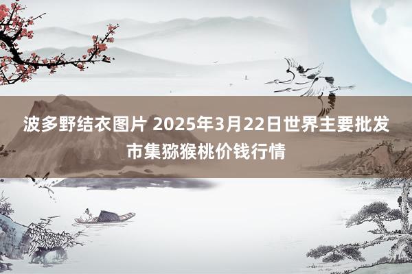 波多野结衣图片 2025年3月22日世界主要批发市集猕猴桃价钱行情