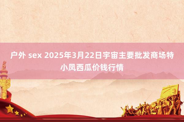 户外 sex 2025年3月22日宇宙主要批发商场特小凤西瓜价钱行情