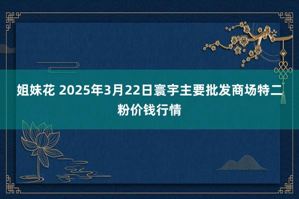 姐妹花 2025年3月22日寰宇主要批发商场特二粉价钱行情