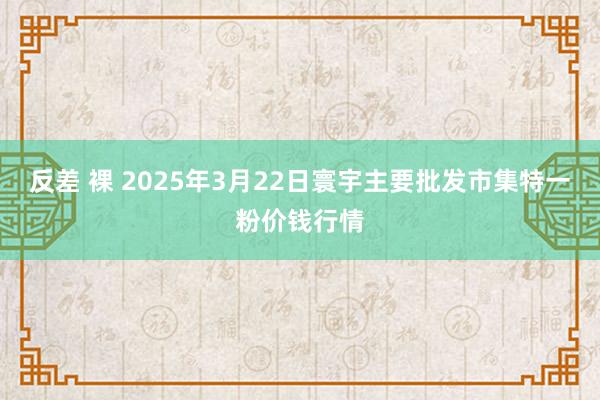 反差 裸 2025年3月22日寰宇主要批发市集特一粉价钱行情