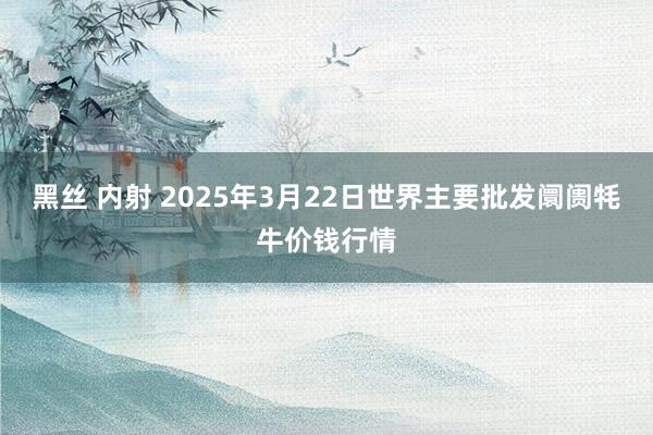 黑丝 内射 2025年3月22日世界主要批发阛阓牦牛价钱行情