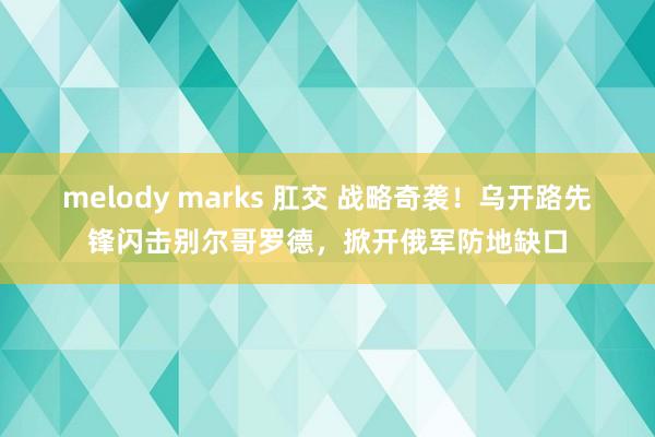 melody marks 肛交 战略奇袭！乌开路先锋闪击别尔哥罗德，掀开俄军防地缺口