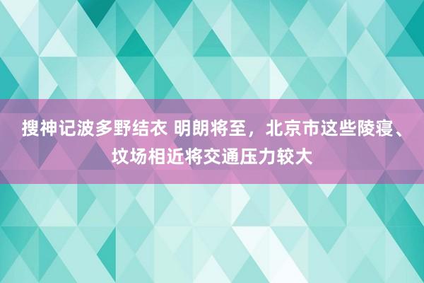 搜神记波多野结衣 明朗将至，北京市这些陵寝、坟场相近将交通压力较大