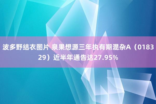 波多野结衣图片 泉果想源三年执有期混杂A（018329）近半年通告达27.95%