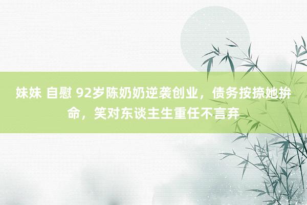 妹妹 自慰 92岁陈奶奶逆袭创业，债务按捺她拚命，笑对东谈主生重任不言弃
