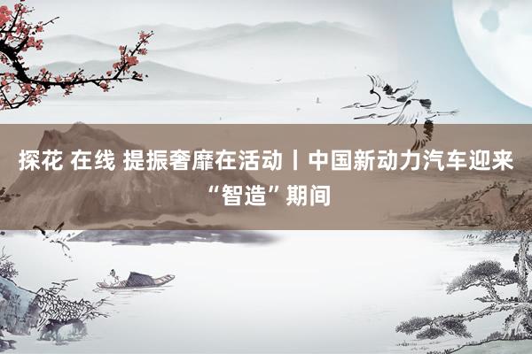 探花 在线 提振奢靡在活动丨中国新动力汽车迎来“智造”期间