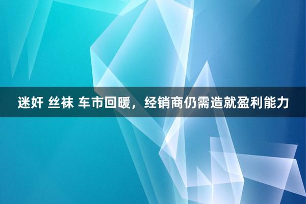迷奸 丝袜 车市回暖，经销商仍需造就盈利能力