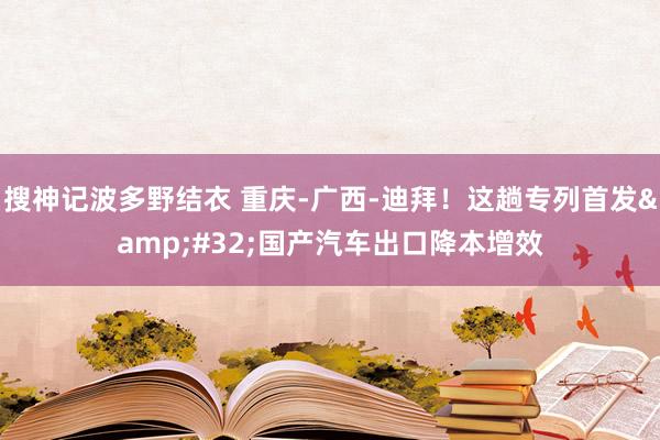 搜神记波多野结衣 重庆-广西-迪拜！这趟专列首发&#32;国产汽车出口降本增效