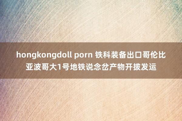 hongkongdoll porn 铁科装备出口哥伦比亚波哥大1号地铁说念岔产物开拔发运