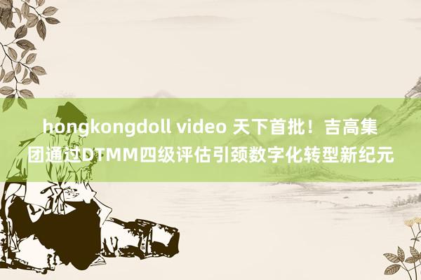hongkongdoll video 天下首批！吉高集团通过DTMM四级评估引颈数字化转型新纪元