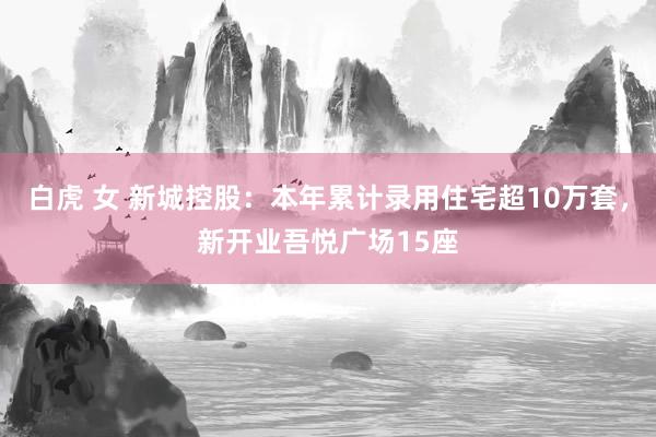 白虎 女 新城控股：本年累计录用住宅超10万套，新开业吾悦广场15座