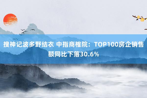 搜神记波多野结衣 中指商榷院：TOP100房企销售额同比下落30.6%