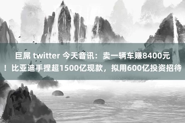 巨屌 twitter 今天音讯：卖一辆车赚8400元！比亚迪手捏超1500亿现款，拟用600亿投资招待