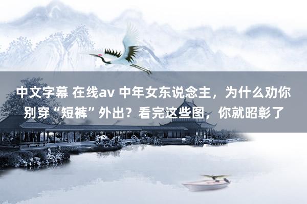 中文字幕 在线av 中年女东说念主，为什么劝你别穿“短裤”外出？看完这些图，你就昭彰了