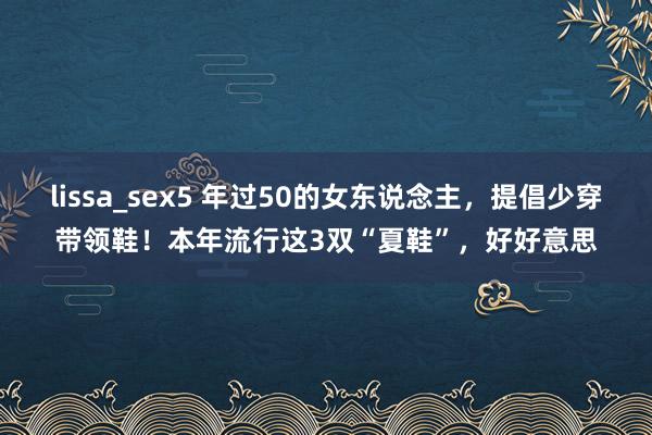 lissa_sex5 年过50的女东说念主，提倡少穿带领鞋！本年流行这3双“夏鞋”，好好意思