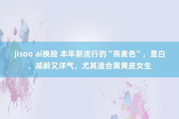 jisoo ai换脸 本年新流行的“燕麦色”，显白、减龄又洋气，尤其适合黑黄皮女生