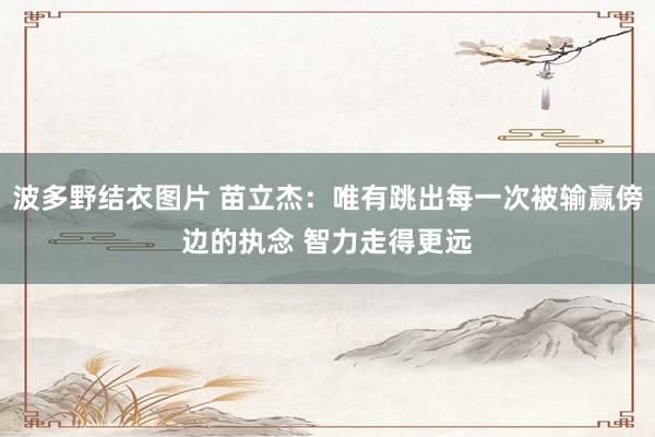 波多野结衣图片 苗立杰：唯有跳出每一次被输赢傍边的执念 智力走得更远