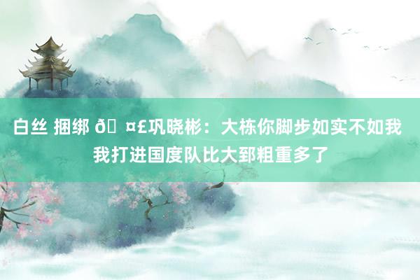 白丝 捆绑 🤣巩晓彬：大栋你脚步如实不如我 我打进国度队比大郅粗重多了