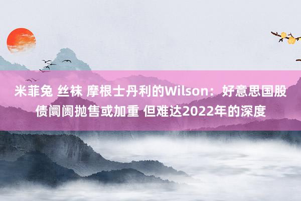 米菲兔 丝袜 摩根士丹利的Wilson：好意思国股债阛阓抛售或加重 但难达2022年的深度