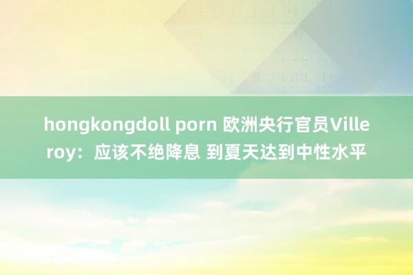 hongkongdoll porn 欧洲央行官员Villeroy：应该不绝降息 到夏天达到中性水平