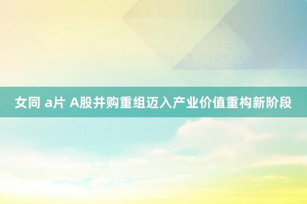 女同 a片 A股并购重组迈入产业价值重构新阶段