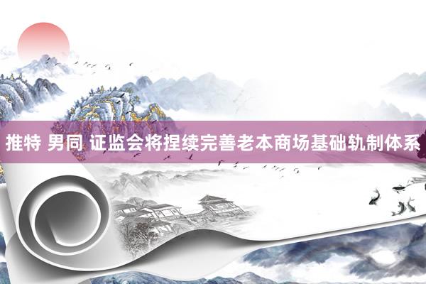 推特 男同 证监会将捏续完善老本商场基础轨制体系