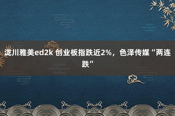 泷川雅美ed2k 创业板指跌近2%，色泽传媒“两连跌”