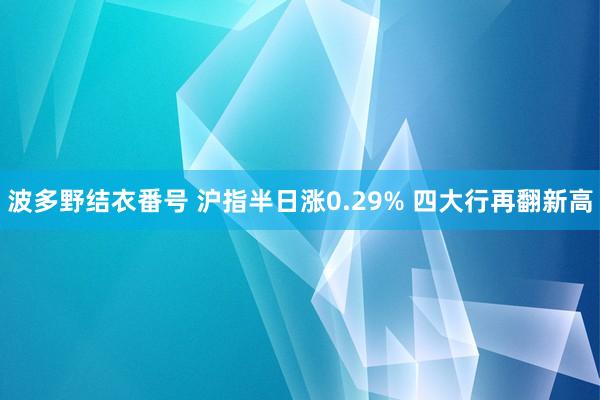 波多野结衣番号 沪指半日涨0.29% 四大行再翻新高