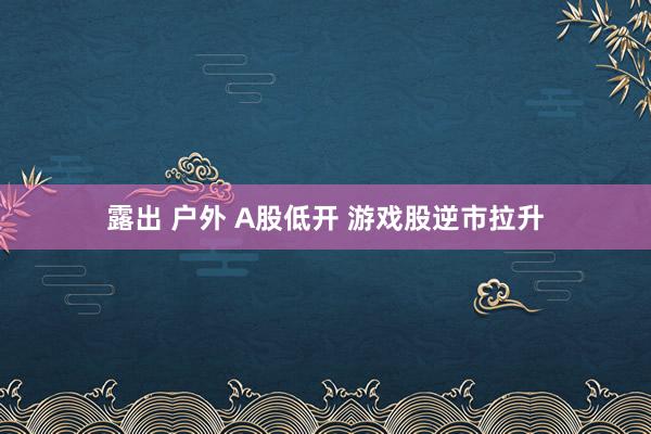 露出 户外 A股低开 游戏股逆市拉升