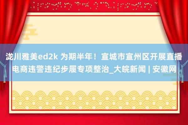 泷川雅美ed2k 为期半年！宣城市宣州区开展直播电商违警违纪步履专项整治_大皖新闻 | 安徽网