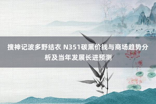 搜神记波多野结衣 N351碳黑价钱与商场趋势分析及当年发展长进预测