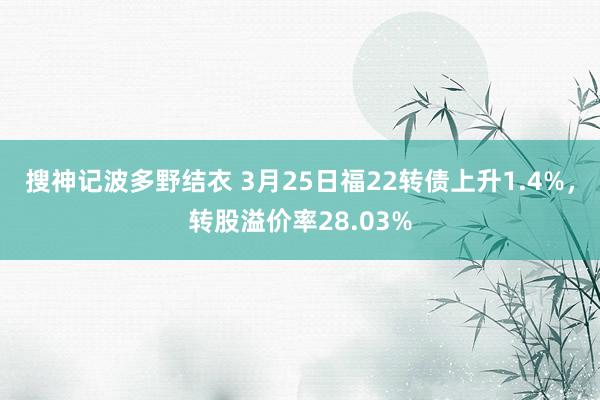 搜神记波多野结衣 3月25日福22转债上升1.4%，转股溢价率28.03%