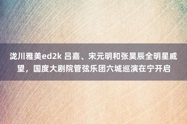 泷川雅美ed2k 吕嘉、宋元明和张昊辰全明星威望，国度大剧院管弦乐团六城巡演在宁开启